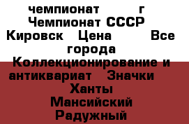 11.1) чемпионат : 1973 г - Чемпионат СССР - Кировск › Цена ­ 99 - Все города Коллекционирование и антиквариат » Значки   . Ханты-Мансийский,Радужный г.